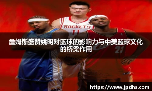 詹姆斯盛赞姚明对篮球的影响力与中美篮球文化的桥梁作用