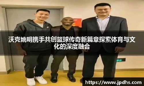 沃克姚明携手共创篮球传奇新篇章探索体育与文化的深度融合