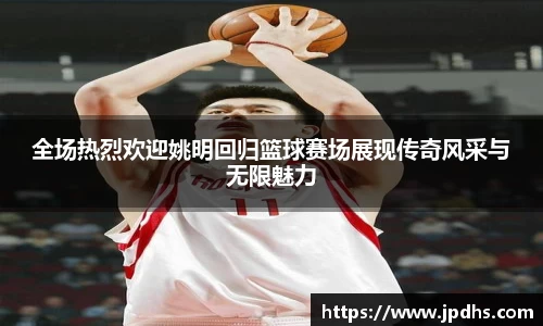 全场热烈欢迎姚明回归篮球赛场展现传奇风采与无限魅力